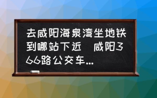 去咸阳海泉湾坐地铁到哪站下近(咸阳366路公交车路线时间？)