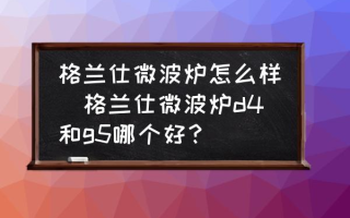 格兰仕微波炉怎么样(格兰仕微波炉d4和g5哪个好？)