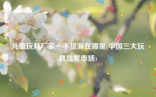 儿童玩具厂家一手货源(中国三大玩具批发市场)