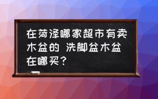 在菏泽哪家超市有卖木盆的 洗脚盆木盆在哪买？