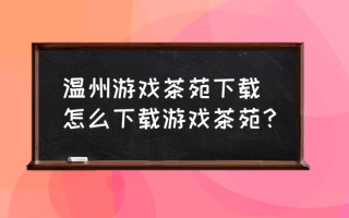 温州游戏茶苑下载 怎么下载游戏茶苑？