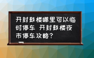 开封鼓楼哪里可以临时停车 开封鼓楼夜市停车攻略？