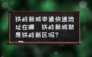 铁岭新城申通快递地址在哪(铁岭新城就是铁岭新区吗？)