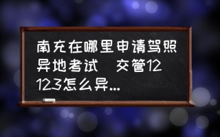 南充在哪里申请驾照异地考试(交管12123怎么异地预约考试？)