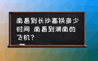 南昌到长沙高铁多少时间 南昌到湖南的飞机？