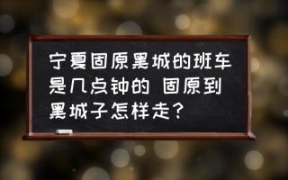 宁夏固原黑城的班车是几点钟的 固原到黑城子怎样走？