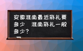 安徽淮南最近彩礼要多少(淮南彩礼一般多少？)