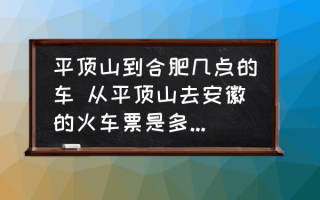 平顶山到合肥几点的车 从平顶山去安徽的火车票是多少钱呀？