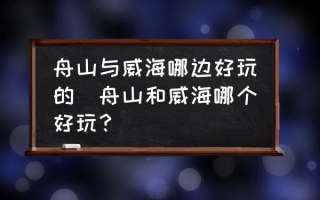 舟山与威海哪边好玩的(舟山和威海哪个好玩？)