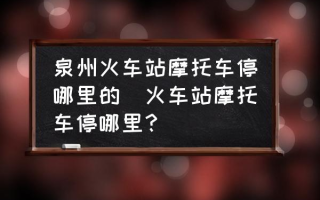 泉州火车站摩托车停哪里的(火车站摩托车停哪里？)