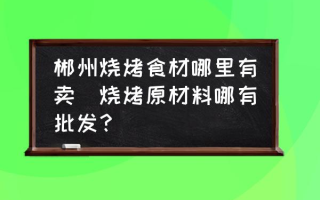 郴州烧烤食材哪里有卖(烧烤原材料哪有批发？)