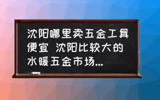 沈阳哪里卖五金工具便宜 沈阳比较大的水暖五金市场机电五金市场，跪求？