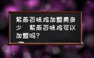 紫燕百味鸡加盟费多少(紫燕百味鸡可以加盟吗？)