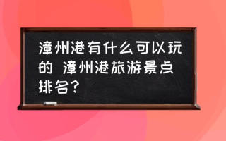 漳州港有什么可以玩的 漳州港旅游景点排名？