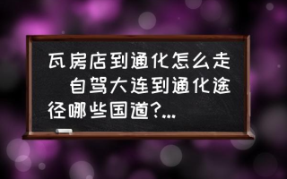 瓦房店到通化怎么走(自驾大连到通化途径哪些国道?不走高速应该怎么走？)