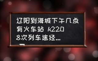 辽阳到海城下午几点有火车站 k2208次列车途经站点时刻表？