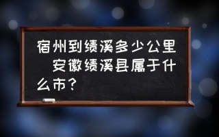 宿州到绩溪多少公里(安徽绩溪县属于什么市？)