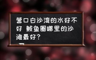 营口白沙湾的水好不好 鲅鱼圈哪里的沙滩最好？