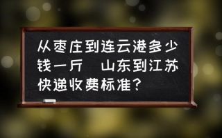 从枣庄到连云港多少钱一斤(山东到江苏快递收费标准？)