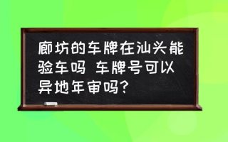 廊坊的车牌在汕头能验车吗 车牌号可以异地年审吗？