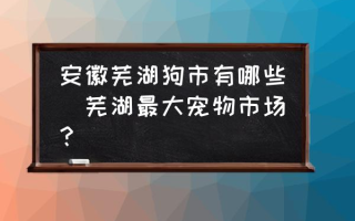 安徽芜湖狗市有哪些(芜湖最大宠物市场？)