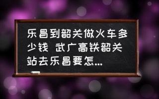 乐昌到韶关做火车多少钱 武广高铁韶关站去乐昌要怎样坐车？