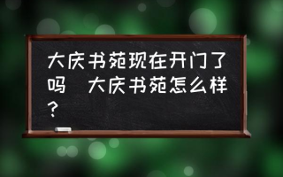 大庆书苑现在开门了吗(大庆书苑怎么样？)