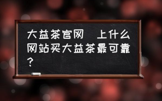 大益茶官网(上什么网站买大益茶最可靠？)