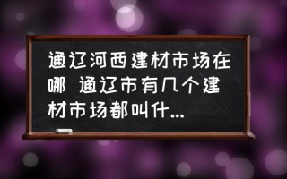 通辽河西建材市场在哪 通辽市有几个建材市场都叫什么名字？