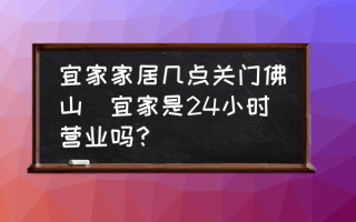 宜家家居几点关门佛山(宜家是24小时营业吗？)