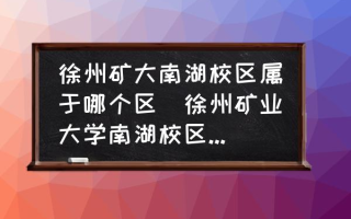 徐州矿大南湖校区属于哪个区(徐州矿业大学南湖校区属于哪个区？)