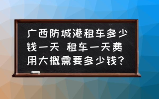 广西防城港租车多少钱一天 租车一天费用大概需要多少钱？