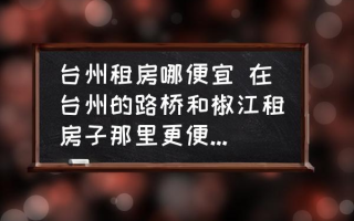 台州租房哪便宜 在台州的路桥和椒江租房子那里更便宜一些？