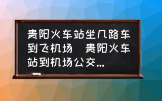 贵阳火车站坐几路车到飞机场(贵阳火车站到机场公交车最晚几点？)