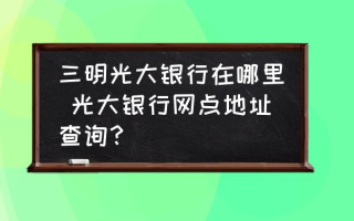 三明光大银行在哪里 光大银行网点地址查询？