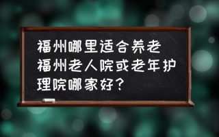 福州哪里适合养老(福州老人院或老年护理院哪家好？)