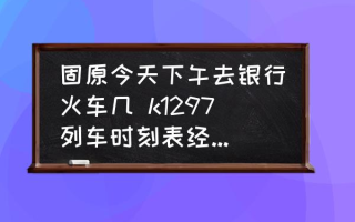 固原今天下午去银行火车几 k1297列车时刻表经过的车站？