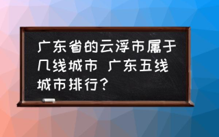 广东省的云浮市属于几线城市 广东五线城市排行？