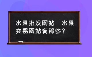 水果批发网站(水果交易网站有那些？)