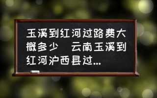 玉溪到红河过路费大概多少(云南玉溪到红河沪西县过路费是多少？)