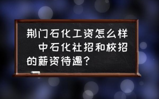 荆门石化工资怎么样(中石化社招和校招的薪资待遇？)