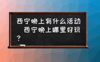 西宁晚上有什么活动(西宁晚上哪里好玩？)