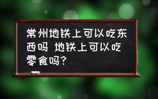 常州地铁上可以吃东西吗 地铁上可以吃零食吗？