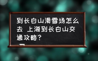 到长白山滑雪场怎么去 上海到长白山交通攻略？