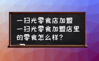 一扫光零食店加盟(一扫光零食加盟店里的零食怎么样？)