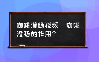 咖啡灌肠视频(咖啡灌肠的作用？)