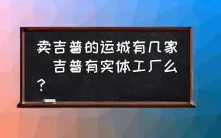 卖吉普的运城有几家(吉普有实体工厂么？)