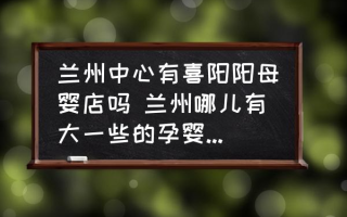 兰州中心有喜阳阳母婴店吗 兰州哪儿有大一些的孕婴专卖店呢？