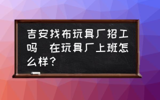 吉安找布玩具厂招工吗(在玩具厂上班怎么样？)