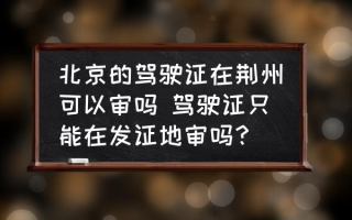 北京的驾驶证在荆州可以审吗 驾驶证只能在发证地审吗？